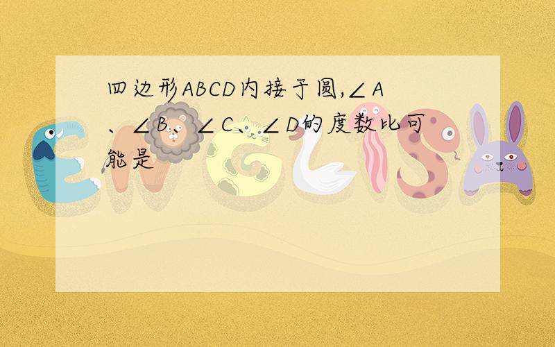 四边形ABCD内接于圆,∠A、∠B、∠C、∠D的度数比可能是