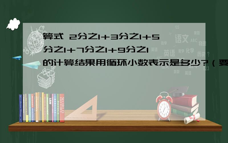 算式 2分之1＋3分之1＋5分之1＋7分之1＋9分之1 的计算结果用循环小数表示是多少?（要算式!）