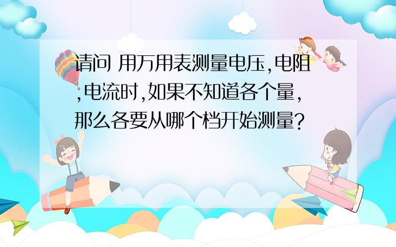 请问 用万用表测量电压,电阻,电流时,如果不知道各个量,那么各要从哪个档开始测量?