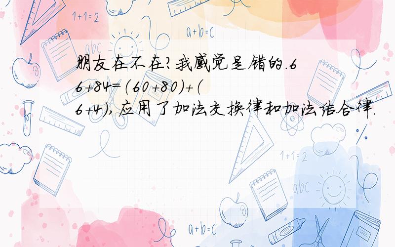 朋友在不在?我感觉是错的.66+84=（60+80）+（6+4）,应用了加法交换律和加法结合律.