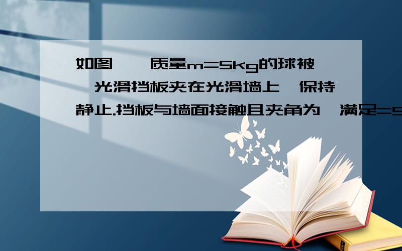 如图,一质量m=5kg的球被一光滑挡板夹在光滑墙上,保持静止.挡板与墙面接触且夹角为,满足=53.求：挡板对球的支持力及