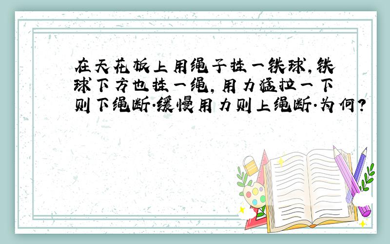 在天花板上用绳子挂一铁球,铁球下方也挂一绳,用力猛拉一下则下绳断.缓慢用力则上绳断.为何?