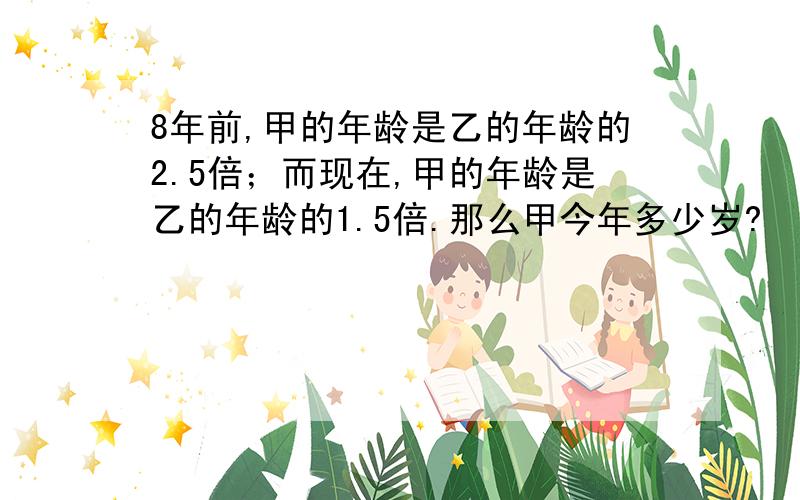 8年前,甲的年龄是乙的年龄的2.5倍；而现在,甲的年龄是乙的年龄的1.5倍.那么甲今年多少岁?