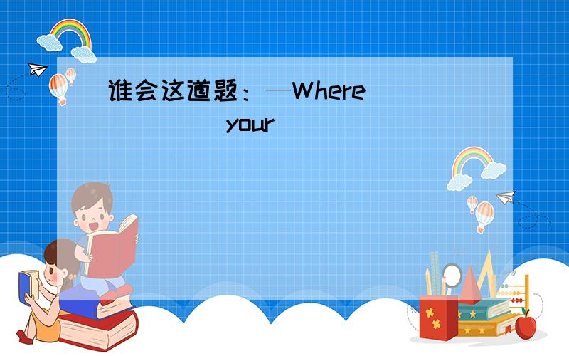 谁会这道题：—Where _____ your