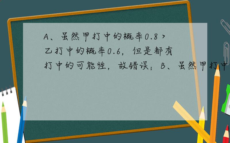 A、虽然甲打中的概率0.8＞乙打中的概率0.6，但是都有打中的可能性，故错误；B、虽然甲打中的概率0.8＞乙打