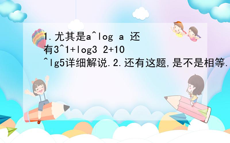 1.尤其是a^log a 还有3^1+log3 2+10^lg5详细解说.2.还有这题,是不是相等.很明显当X相同时2X