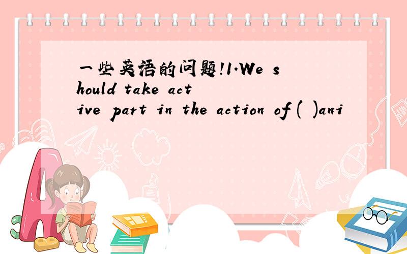 一些英语的问题!1.We should take active part in the action of ( )ani