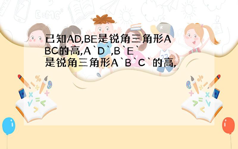 已知AD,BE是锐角三角形ABC的高,A`D`,B`E`是锐角三角形A`B`C`的高,