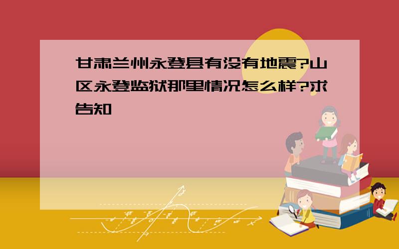 甘肃兰州永登县有没有地震?山区永登监狱那里情况怎么样?求告知