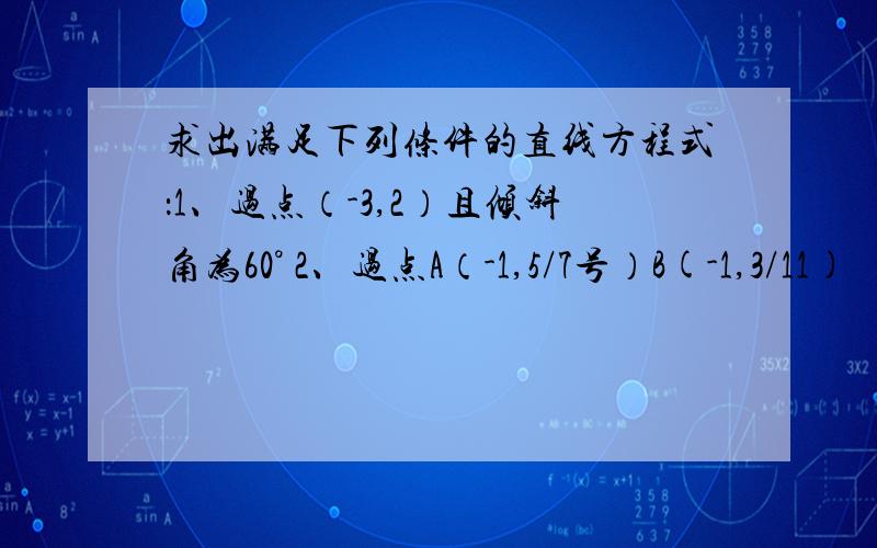 求出满足下列条件的直线方程式：1、过点（-3,2）且倾斜角为60° 2、过点A（-1,5/7号）B(-1,3/11)