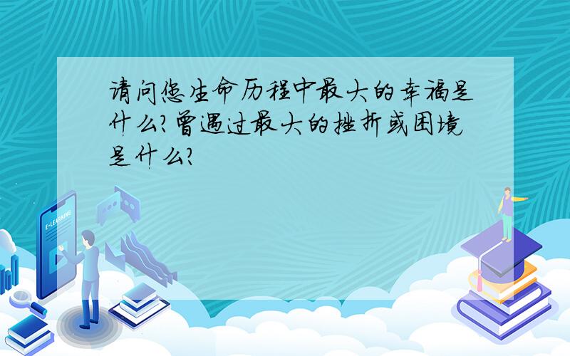 请问您生命历程中最大的幸福是什么?曾遇过最大的挫折或困境是什么?