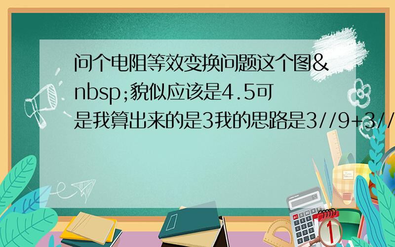 问个电阻等效变换问题这个图 貌似应该是4.5可是我算出来的是3我的思路是3//9+3//9上面两个并联加上下面