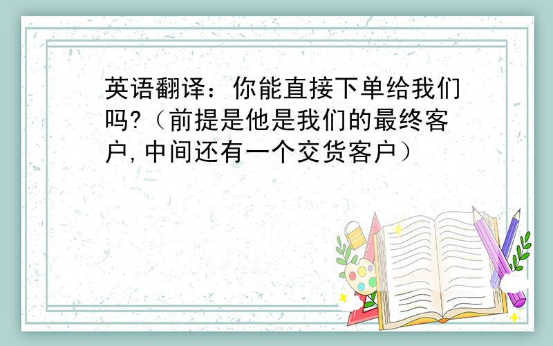 英语翻译：你能直接下单给我们吗?（前提是他是我们的最终客户,中间还有一个交货客户）