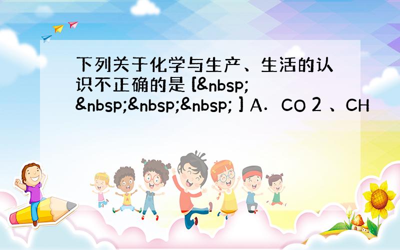 下列关于化学与生产、生活的认识不正确的是 [     ] A．CO 2 、CH