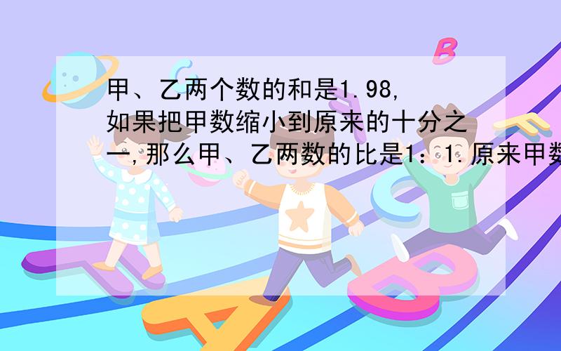 甲、乙两个数的和是1.98,如果把甲数缩小到原来的十分之一,那么甲、乙两数的比是1：1.原来甲数是多少?乙数是多少?