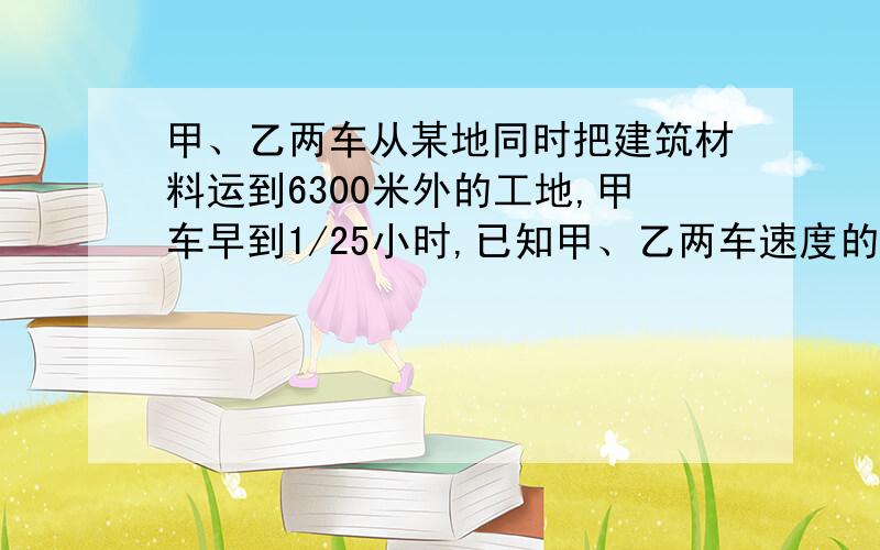 甲、乙两车从某地同时把建筑材料运到6300米外的工地,甲车早到1/25小时,已知甲、乙两车速度的比是7：5