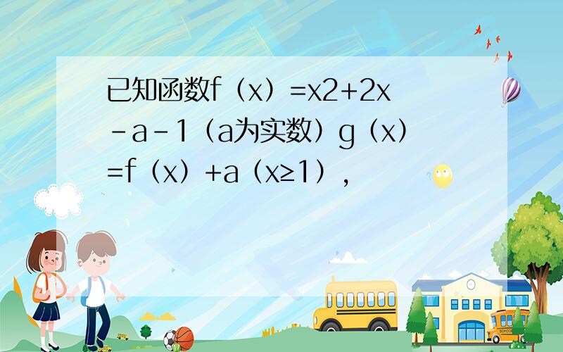 已知函数f（x）=x2+2x-a-1（a为实数）g（x）=f（x）+a（x≥1），