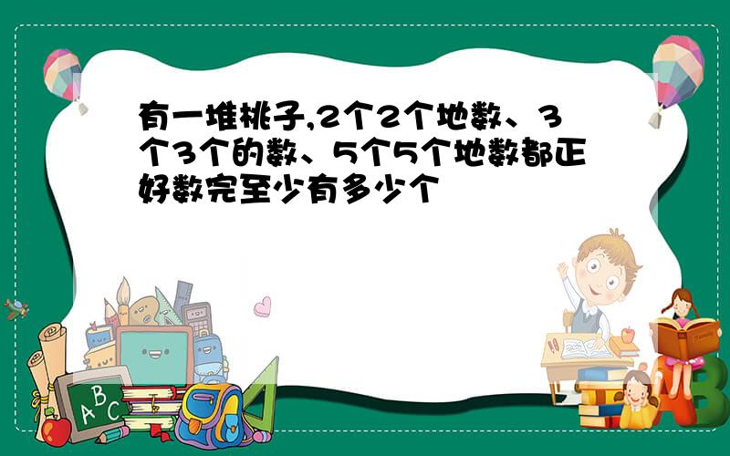 有一堆桃子,2个2个地数、3个3个的数、5个5个地数都正好数完至少有多少个