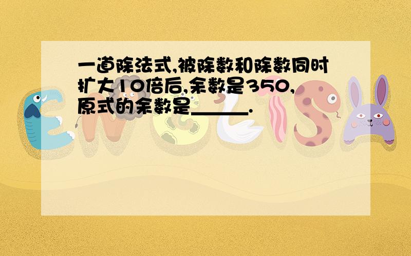 一道除法式,被除数和除数同时扩大10倍后,余数是350,原式的余数是＿＿＿.