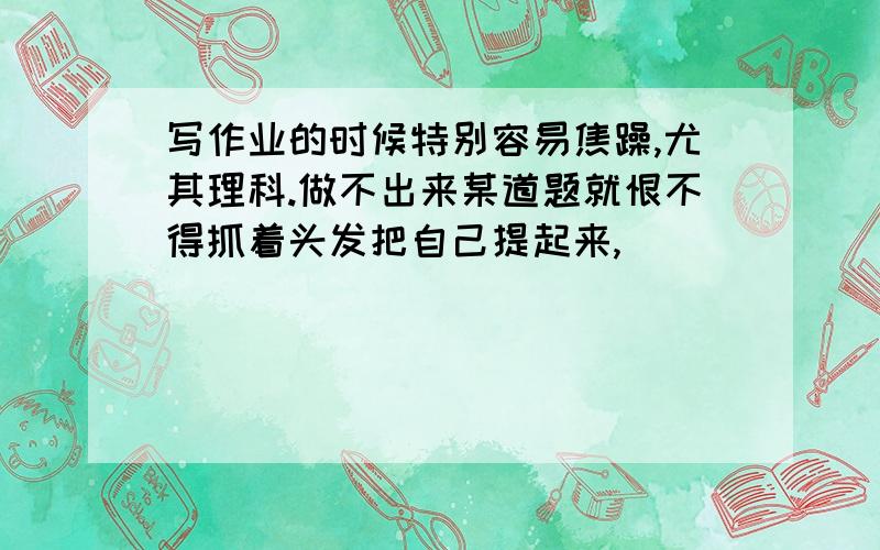 写作业的时候特别容易焦躁,尤其理科.做不出来某道题就恨不得抓着头发把自己提起来,