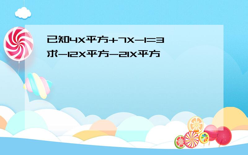 已知4X平方+7X-1=3,求-12X平方-21X平方