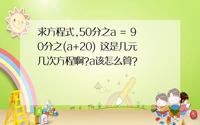 求方程式,50分之a = 90分之(a+20) 这是几元几次方程啊?a该怎么算?