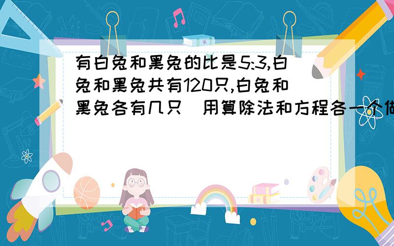 有白兔和黑兔的比是5:3,白兔和黑兔共有120只,白兔和黑兔各有几只（用算除法和方程各一个做）