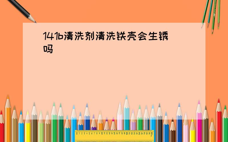 141b清洗剂清洗铁壳会生锈吗