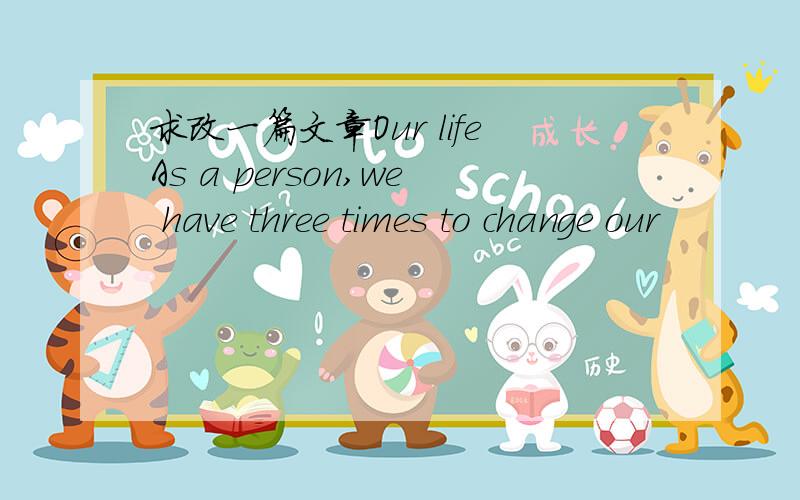 求改一篇文章Our lifeAs a person,we have three times to change our