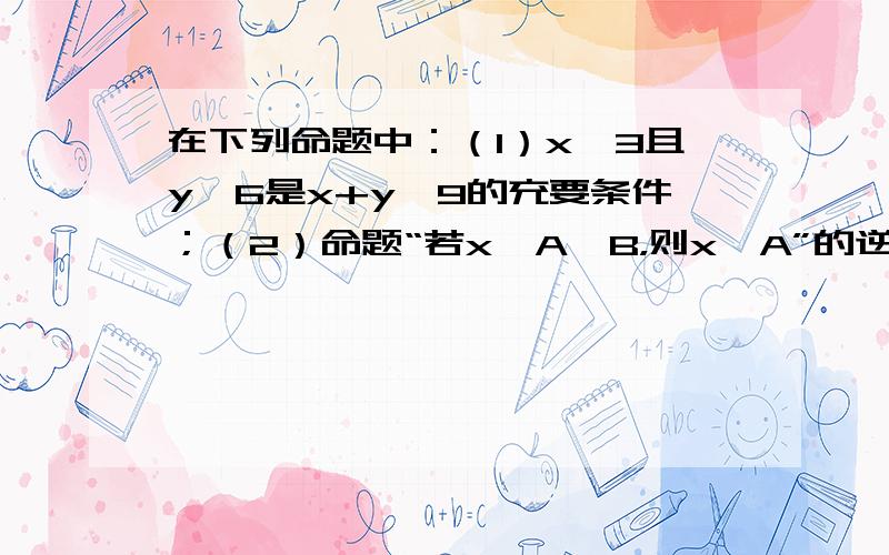 在下列命题中：（1）x＞3且y＞6是x+y＞9的充要条件；（2）命题“若x∈A∪B，则x∈A”的逆命题与逆否命题；（3）