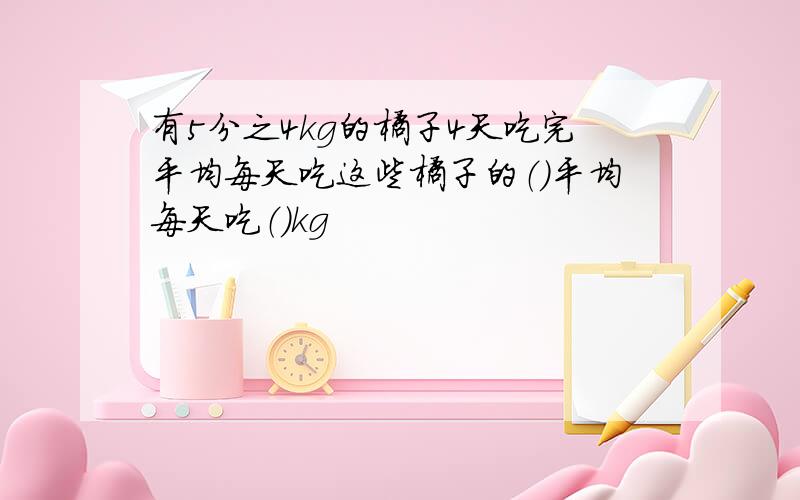 有5分之4kg的橘子4天吃完平均每天吃这些橘子的（）平均每天吃（）kg