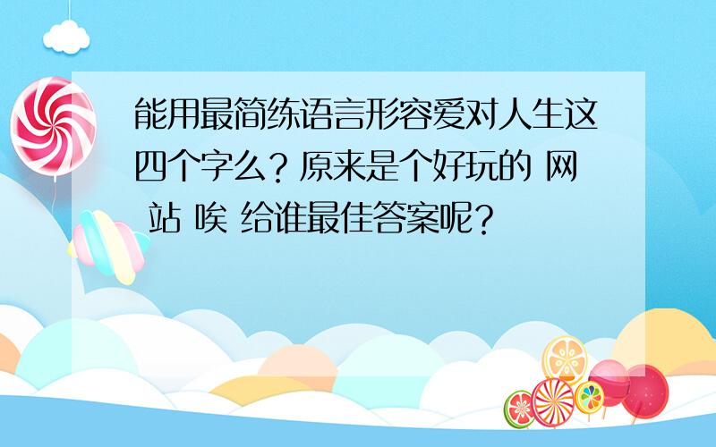 能用最简练语言形容爱对人生这四个字么？原来是个好玩的 网 站 唉 给谁最佳答案呢？