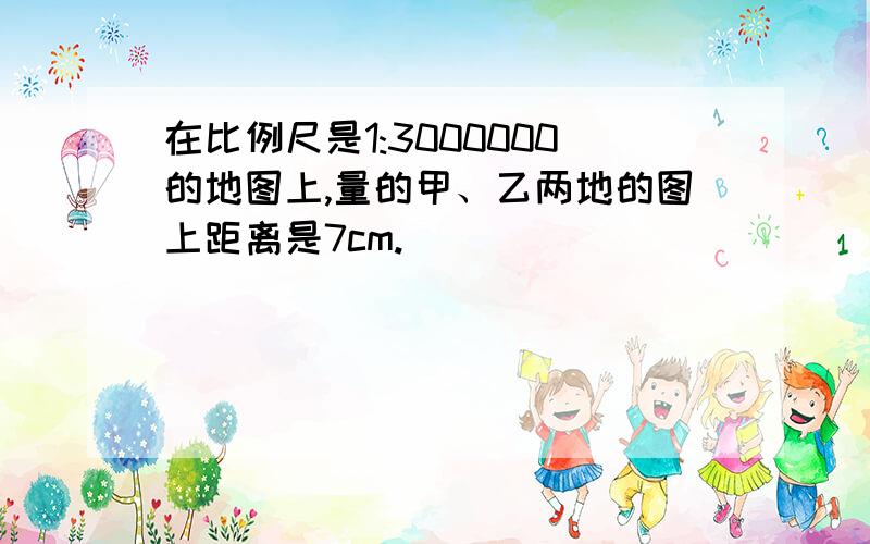 在比例尺是1:3000000的地图上,量的甲、乙两地的图上距离是7cm.