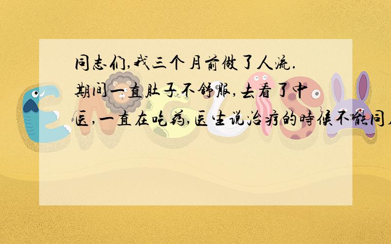 同志们,我三个月前做了人流.期间一直肚子不舒服,去看了中医,一直在吃药,医生说治疗的时候不能同房,所以我一直拒绝我老公.