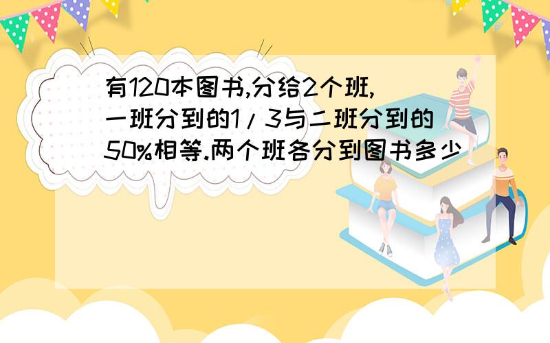 有120本图书,分给2个班,一班分到的1/3与二班分到的50%相等.两个班各分到图书多少