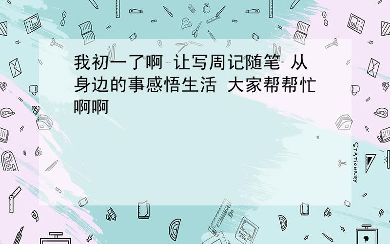 我初一了啊 让写周记随笔 从身边的事感悟生活 大家帮帮忙啊啊