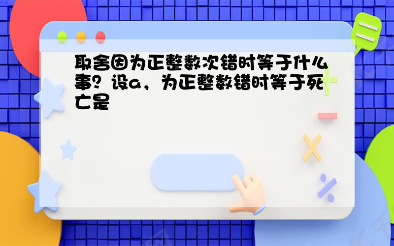 取舍因为正整数次错时等于什么事？设a，为正整数错时等于死亡是