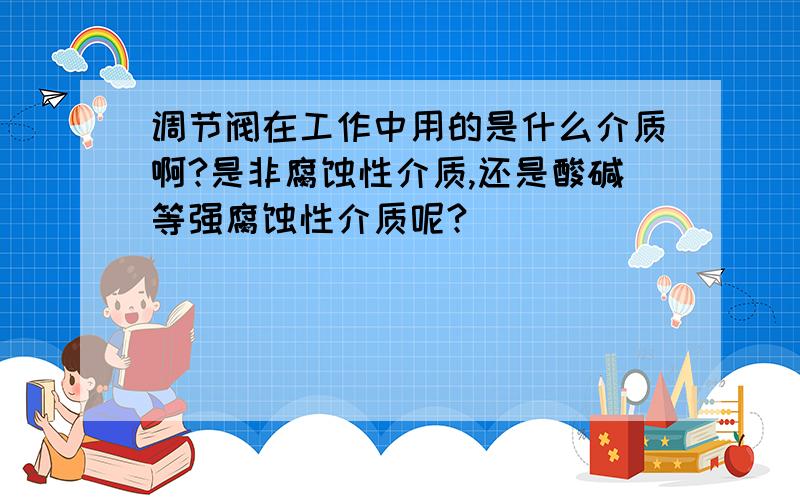 调节阀在工作中用的是什么介质啊?是非腐蚀性介质,还是酸碱等强腐蚀性介质呢?