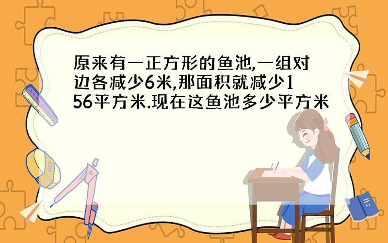 原来有一正方形的鱼池,一组对边各减少6米,那面积就减少156平方米.现在这鱼池多少平方米