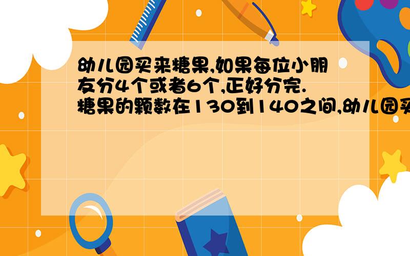 幼儿园买来糖果,如果每位小朋友分4个或者6个,正好分完.糖果的颗数在130到140之间,幼儿园买来多少糖果