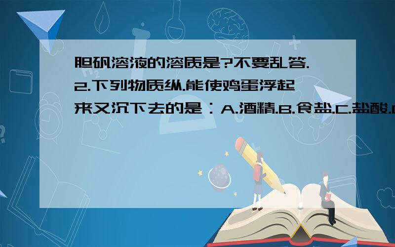 胆矾溶液的溶质是?不要乱答.2.下列物质纵.能使鸡蛋浮起来又沉下去的是：A.酒精.B.食盐.C.盐酸.D.植物油.