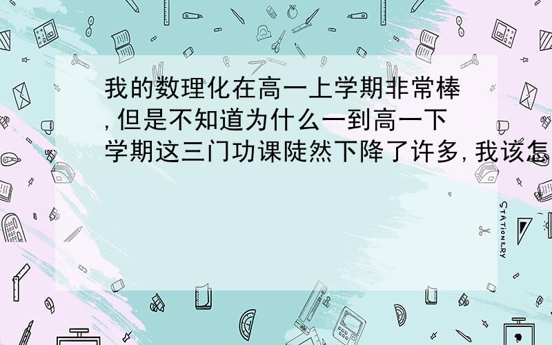 我的数理化在高一上学期非常棒,但是不知道为什么一到高一下学期这三门功课陡然下降了许多,我该怎么办?