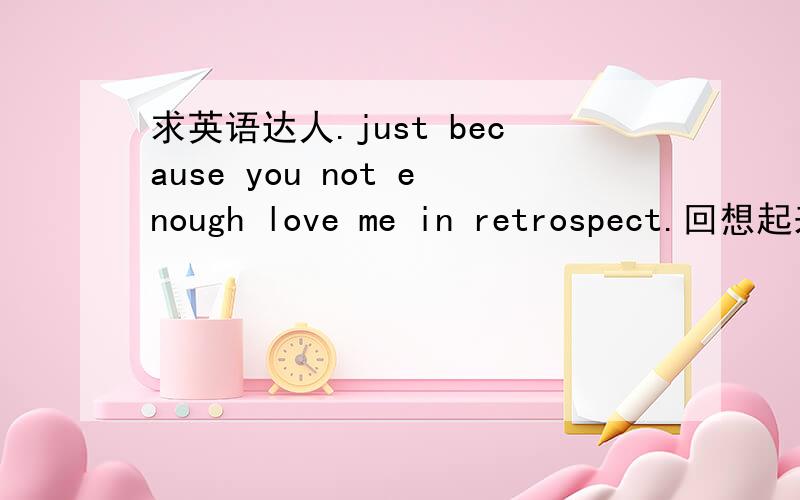 求英语达人.just because you not enough love me in retrospect.回想起来