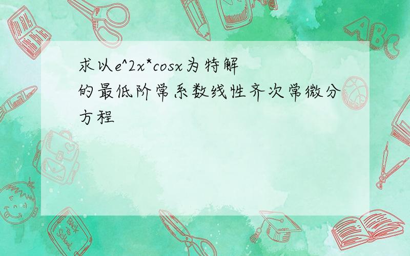 求以e^2x*cosx为特解的最低阶常系数线性齐次常微分方程