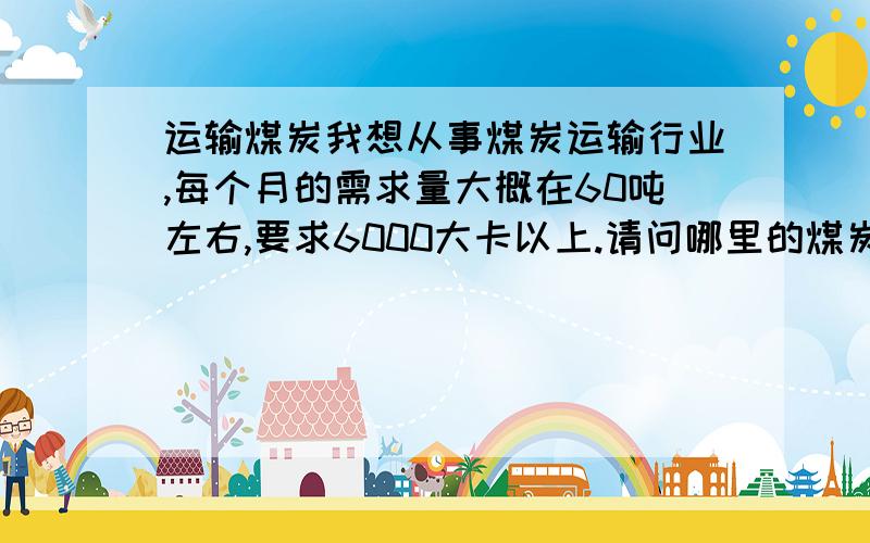 运输煤炭我想从事煤炭运输行业,每个月的需求量大概在60吨左右,要求6000大卡以上.请问哪里的煤炭价格比较合适,我在河北