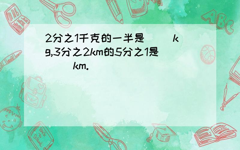 2分之1千克的一半是（ ）kg,3分之2km的5分之1是（ ）km.