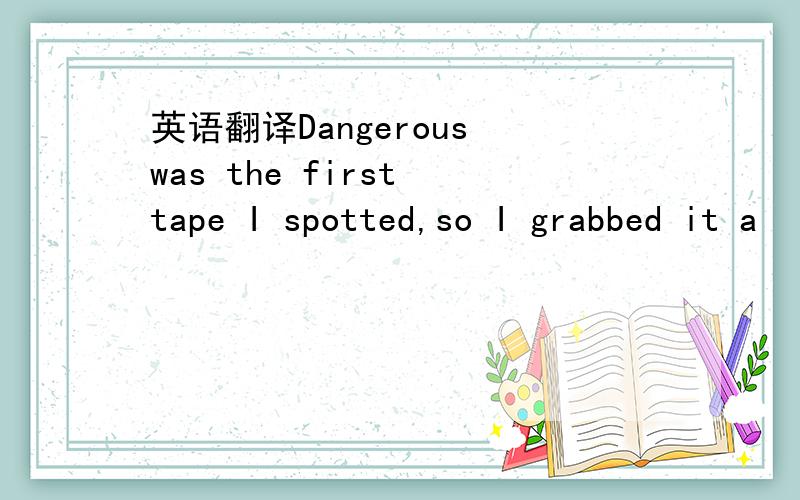 英语翻译Dangerous was the first tape I spotted,so I grabbed it a