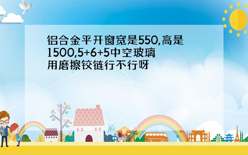 铝合金平开窗宽是550,高是1500,5+6+5中空玻璃用磨擦铰链行不行呀