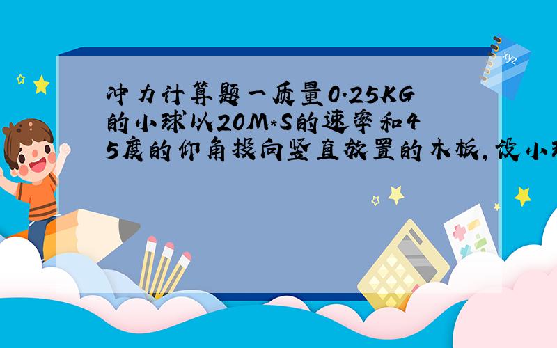 冲力计算题一质量0.25KG的小球以20M*S的速率和45度的仰角投向竖直放置的木板,设小球与木板碰撞时间为0.05S,