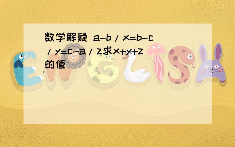 数学解疑 a-b/x=b-c/y=c-a/z求x+y+z的值